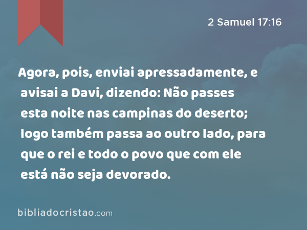 Agora, pois, enviai apressadamente, e avisai a Davi, dizendo: Não passes esta noite nas campinas do deserto; logo também passa ao outro lado, para que o rei e todo o povo que com ele está não seja devorado. - 2 Samuel 17:16