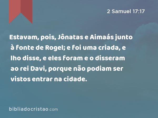 Estavam, pois, Jônatas e Aimaás junto à fonte de Rogel; e foi uma criada, e lho disse, e eles foram e o disseram ao rei Davi, porque não podiam ser vistos entrar na cidade. - 2 Samuel 17:17