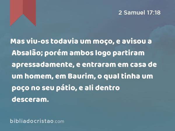 Mas viu-os todavia um moço, e avisou a Absalão; porém ambos logo partiram apressadamente, e entraram em casa de um homem, em Baurim, o qual tinha um poço no seu pátio, e ali dentro desceram. - 2 Samuel 17:18