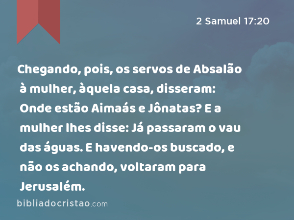 Chegando, pois, os servos de Absalão à mulher, àquela casa, disseram: Onde estão Aimaás e Jônatas? E a mulher lhes disse: Já passaram o vau das águas. E havendo-os buscado, e não os achando, voltaram para Jerusalém. - 2 Samuel 17:20