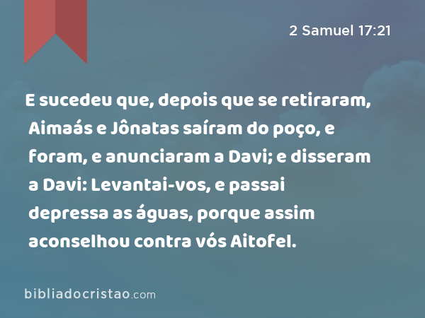 E sucedeu que, depois que se retiraram, Aimaás e Jônatas saíram do poço, e foram, e anunciaram a Davi; e disseram a Davi: Levantai-vos, e passai depressa as águas, porque assim aconselhou contra vós Aitofel. - 2 Samuel 17:21