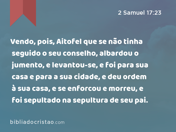 Vendo, pois, Aitofel que se não tinha seguido o seu conselho, albardou o jumento, e levantou-se, e foi para sua casa e para a sua cidade, e deu ordem à sua casa, e se enforcou e morreu, e foi sepultado na sepultura de seu pai. - 2 Samuel 17:23