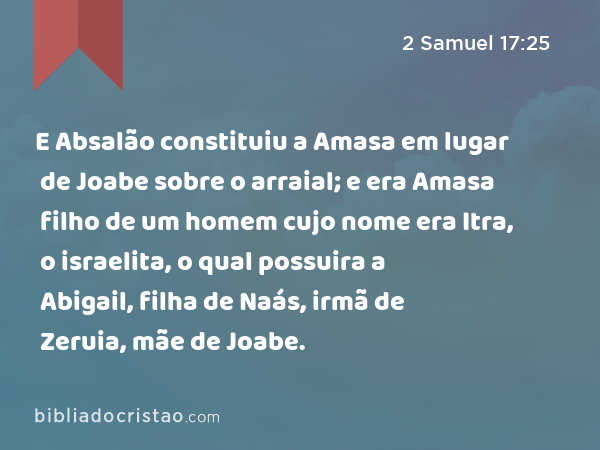 E Absalão constituiu a Amasa em lugar de Joabe sobre o arraial; e era Amasa filho de um homem cujo nome era Itra, o israelita, o qual possuira a Abigail, filha de Naás, irmã de Zeruia, mãe de Joabe. - 2 Samuel 17:25