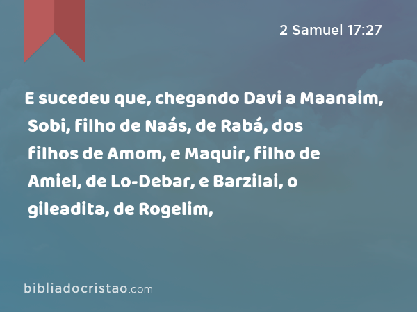 E sucedeu que, chegando Davi a Maanaim, Sobi, filho de Naás, de Rabá, dos filhos de Amom, e Maquir, filho de Amiel, de Lo-Debar, e Barzilai, o gileadita, de Rogelim, - 2 Samuel 17:27