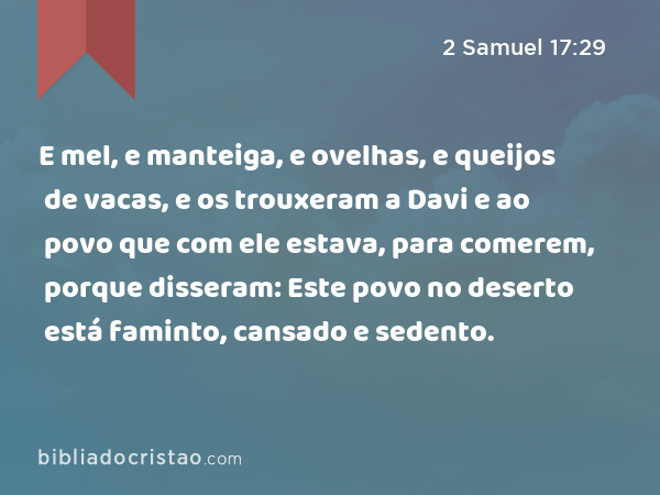 E mel, e manteiga, e ovelhas, e queijos de vacas, e os trouxeram a Davi e ao povo que com ele estava, para comerem, porque disseram: Este povo no deserto está faminto, cansado e sedento. - 2 Samuel 17:29