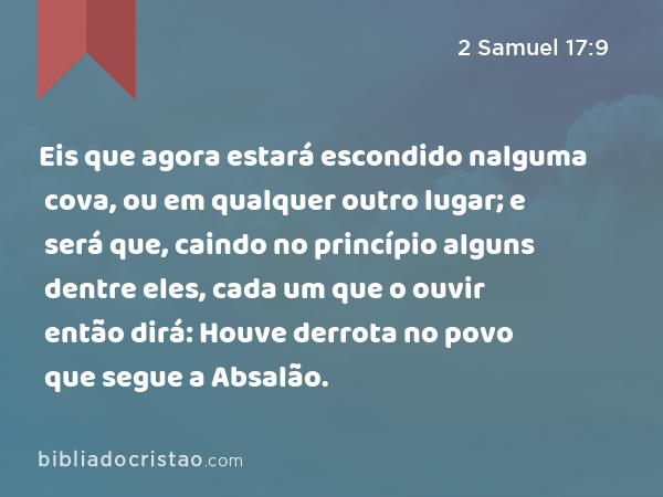 Eis que agora estará escondido nalguma cova, ou em qualquer outro lugar; e será que, caindo no princípio alguns dentre eles, cada um que o ouvir então dirá: Houve derrota no povo que segue a Absalão. - 2 Samuel 17:9