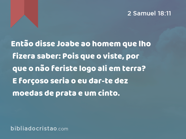 Então disse Joabe ao homem que lho fizera saber: Pois que o viste, por que o não feriste logo ali em terra? E forçoso seria o eu dar-te dez moedas de prata e um cinto. - 2 Samuel 18:11