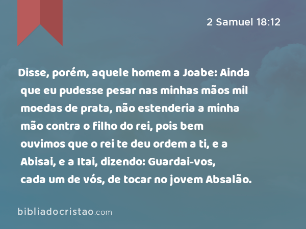 Disse, porém, aquele homem a Joabe: Ainda que eu pudesse pesar nas minhas mãos mil moedas de prata, não estenderia a minha mão contra o filho do rei, pois bem ouvimos que o rei te deu ordem a ti, e a Abisai, e a Itai, dizendo: Guardai-vos, cada um de vós, de tocar no jovem Absalão. - 2 Samuel 18:12