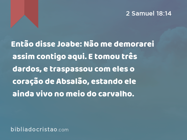 Então disse Joabe: Não me demorarei assim contigo aqui. E tomou três dardos, e traspassou com eles o coração de Absalão, estando ele ainda vivo no meio do carvalho. - 2 Samuel 18:14