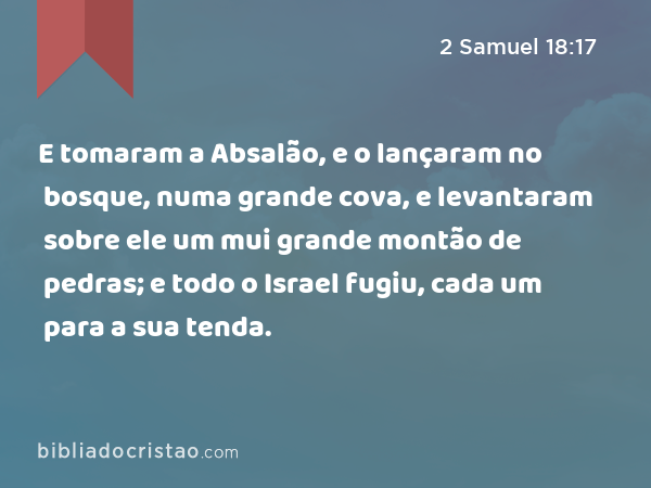 E tomaram a Absalão, e o lançaram no bosque, numa grande cova, e levantaram sobre ele um mui grande montão de pedras; e todo o Israel fugiu, cada um para a sua tenda. - 2 Samuel 18:17