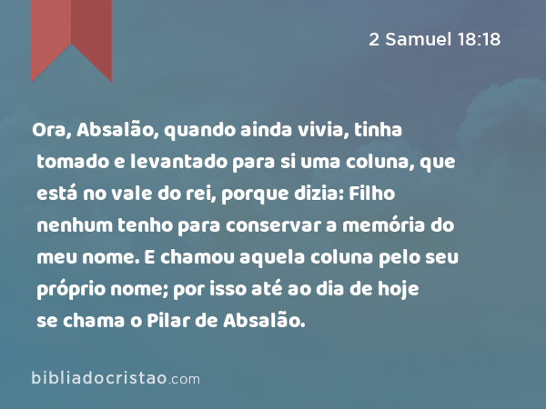 Ora, Absalão, quando ainda vivia, tinha tomado e levantado para si uma coluna, que está no vale do rei, porque dizia: Filho nenhum tenho para conservar a memória do meu nome. E chamou aquela coluna pelo seu próprio nome; por isso até ao dia de hoje se chama o Pilar de Absalão. - 2 Samuel 18:18