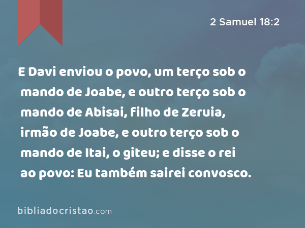 E Davi enviou o povo, um terço sob o mando de Joabe, e outro terço sob o mando de Abisai, filho de Zeruia, irmão de Joabe, e outro terço sob o mando de Itai, o giteu; e disse o rei ao povo: Eu também sairei convosco. - 2 Samuel 18:2