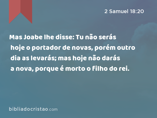 Mas Joabe lhe disse: Tu não serás hoje o portador de novas, porém outro dia as levarás; mas hoje não darás a nova, porque é morto o filho do rei. - 2 Samuel 18:20