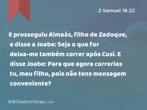 E prosseguiu Aimaás, filho de Zadoque, e disse a Joabe: Seja o que for deixa-me também correr após Cusi. E disse Joabe: Para que agora correrias tu, meu filho, pois não tens mensagem conveniente? - 2 Samuel 18:22