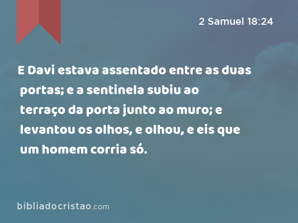 E Davi estava assentado entre as duas portas; e a sentinela subiu ao terraço da porta junto ao muro; e levantou os olhos, e olhou, e eis que um homem corria só. - 2 Samuel 18:24