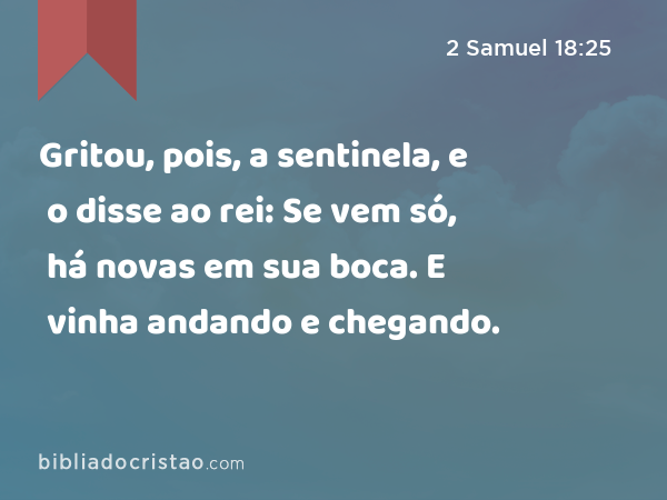 Gritou, pois, a sentinela, e o disse ao rei: Se vem só, há novas em sua boca. E vinha andando e chegando. - 2 Samuel 18:25