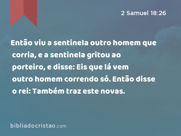 Então viu a sentinela outro homem que corria, e a sentinela gritou ao porteiro, e disse: Eis que lá vem outro homem correndo só. Então disse o rei: Também traz este novas. - 2 Samuel 18:26