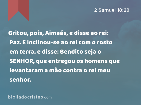 Gritou, pois, Aimaás, e disse ao rei: Paz. E inclinou-se ao rei com o rosto em terra, e disse: Bendito seja o SENHOR, que entregou os homens que levantaram a mão contra o rei meu senhor. - 2 Samuel 18:28