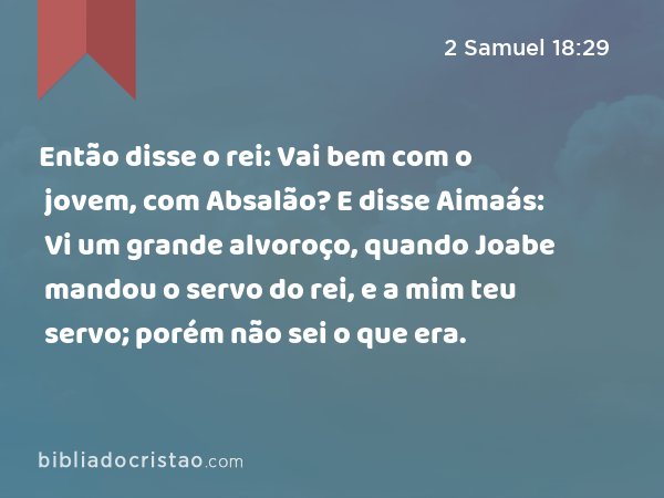 Então disse o rei: Vai bem com o jovem, com Absalão? E disse Aimaás: Vi um grande alvoroço, quando Joabe mandou o servo do rei, e a mim teu servo; porém não sei o que era. - 2 Samuel 18:29