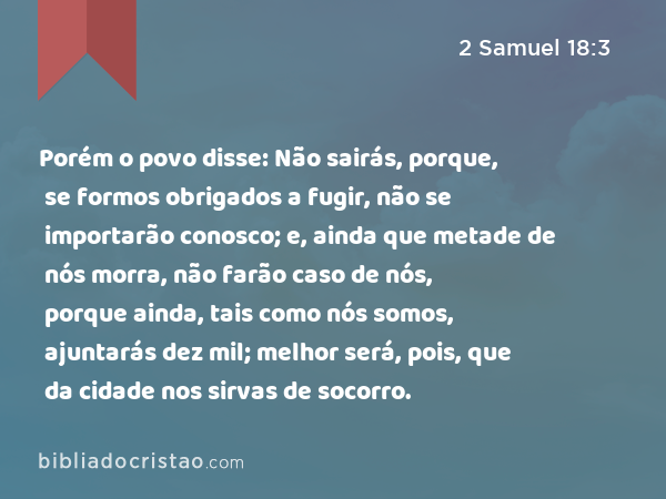 Porém o povo disse: Não sairás, porque, se formos obrigados a fugir, não se importarão conosco; e, ainda que metade de nós morra, não farão caso de nós, porque ainda, tais como nós somos, ajuntarás dez mil; melhor será, pois, que da cidade nos sirvas de socorro. - 2 Samuel 18:3