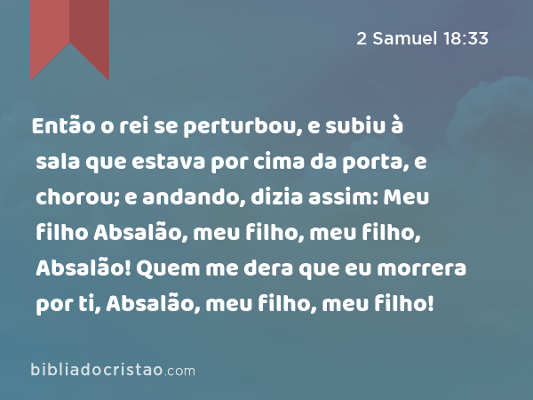 Então o rei se perturbou, e subiu à sala que estava por cima da porta, e chorou; e andando, dizia assim: Meu filho Absalão, meu filho, meu filho, Absalão! Quem me dera que eu morrera por ti, Absalão, meu filho, meu filho! - 2 Samuel 18:33