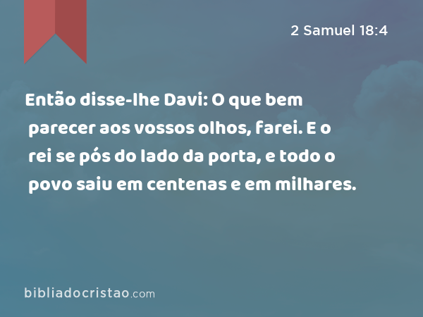 Então disse-lhe Davi: O que bem parecer aos vossos olhos, farei. E o rei se pós do lado da porta, e todo o povo saiu em centenas e em milhares. - 2 Samuel 18:4