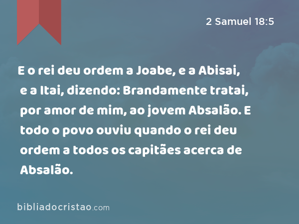 E o rei deu ordem a Joabe, e a Abisai, e a Itai, dizendo: Brandamente tratai, por amor de mim, ao jovem Absalão. E todo o povo ouviu quando o rei deu ordem a todos os capitães acerca de Absalão. - 2 Samuel 18:5