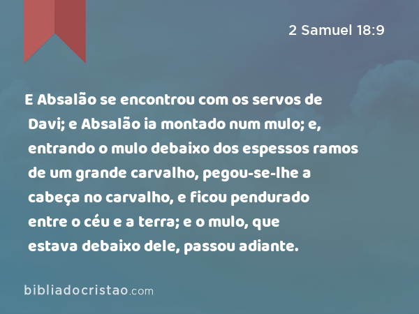 E Absalão se encontrou com os servos de Davi; e Absalão ia montado num mulo; e, entrando o mulo debaixo dos espessos ramos de um grande carvalho, pegou-se-lhe a cabeça no carvalho, e ficou pendurado entre o céu e a terra; e o mulo, que estava debaixo dele, passou adiante. - 2 Samuel 18:9