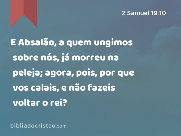 E Absalão, a quem ungimos sobre nós, já morreu na peleja; agora, pois, por que vos calais, e não fazeis voltar o rei? - 2 Samuel 19:10