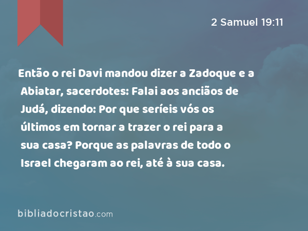 Então o rei Davi mandou dizer a Zadoque e a Abiatar, sacerdotes: Falai aos anciãos de Judá, dizendo: Por que seríeis vós os últimos em tornar a trazer o rei para a sua casa? Porque as palavras de todo o Israel chegaram ao rei, até à sua casa. - 2 Samuel 19:11