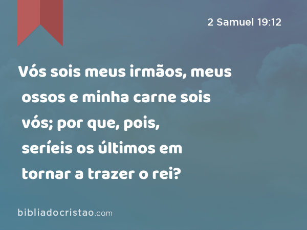 Vós sois meus irmãos, meus ossos e minha carne sois vós; por que, pois, seríeis os últimos em tornar a trazer o rei? - 2 Samuel 19:12