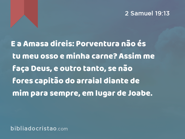 E a Amasa direis: Porventura não és tu meu osso e minha carne? Assim me faça Deus, e outro tanto, se não fores capitão do arraial diante de mim para sempre, em lugar de Joabe. - 2 Samuel 19:13