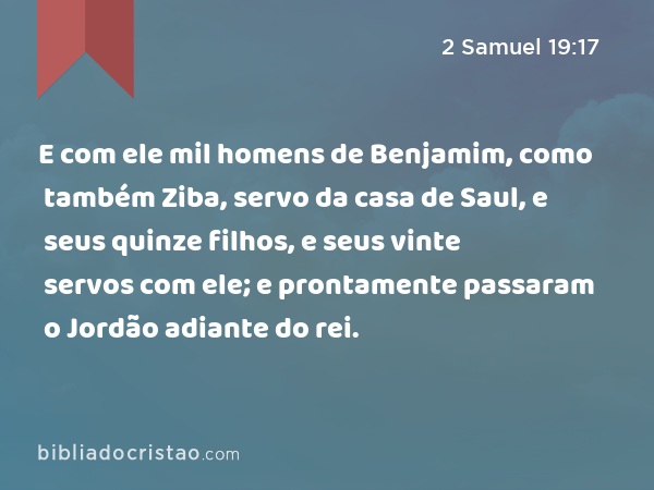 E com ele mil homens de Benjamim, como também Ziba, servo da casa de Saul, e seus quinze filhos, e seus vinte servos com ele; e prontamente passaram o Jordão adiante do rei. - 2 Samuel 19:17