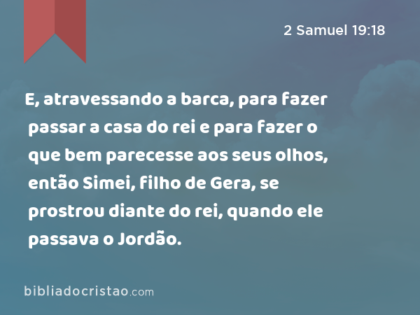 E, atravessando a barca, para fazer passar a casa do rei e para fazer o que bem parecesse aos seus olhos, então Simei, filho de Gera, se prostrou diante do rei, quando ele passava o Jordão. - 2 Samuel 19:18