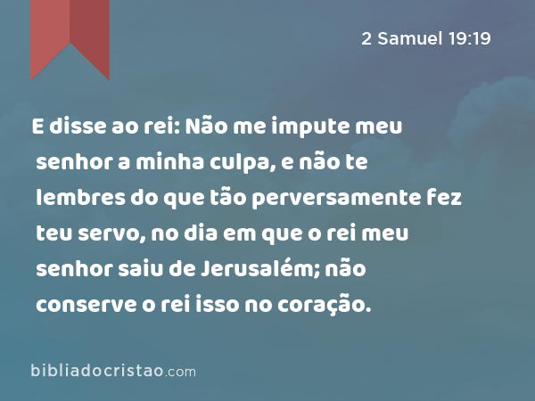 E disse ao rei: Não me impute meu senhor a minha culpa, e não te lembres do que tão perversamente fez teu servo, no dia em que o rei meu senhor saiu de Jerusalém; não conserve o rei isso no coração. - 2 Samuel 19:19