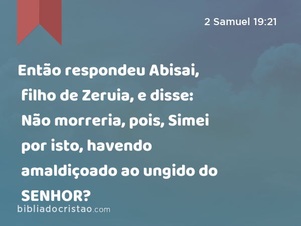 Então respondeu Abisai, filho de Zeruia, e disse: Não morreria, pois, Simei por isto, havendo amaldiçoado ao ungido do SENHOR? - 2 Samuel 19:21