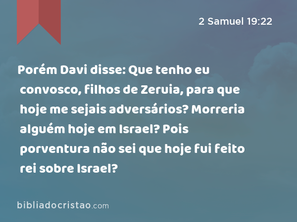 Porém Davi disse: Que tenho eu convosco, filhos de Zeruia, para que hoje me sejais adversários? Morreria alguém hoje em Israel? Pois porventura não sei que hoje fui feito rei sobre Israel? - 2 Samuel 19:22