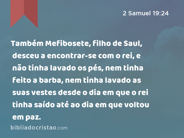 Também Mefibosete, filho de Saul, desceu a encontrar-se com o rei, e não tinha lavado os pés, nem tinha feito a barba, nem tinha lavado as suas vestes desde o dia em que o rei tinha saído até ao dia em que voltou em paz. - 2 Samuel 19:24