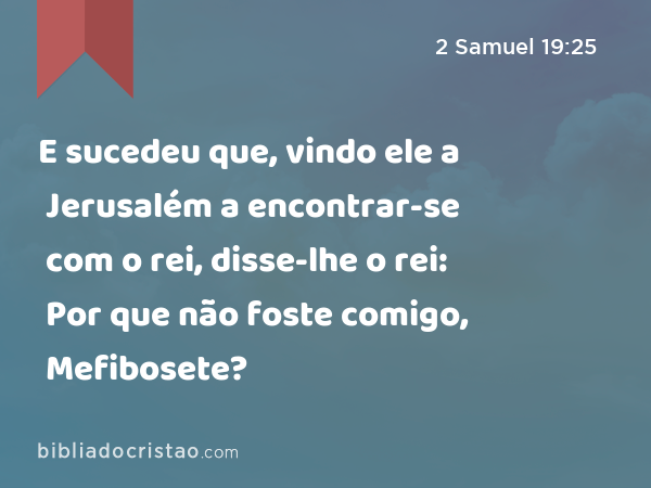 E sucedeu que, vindo ele a Jerusalém a encontrar-se com o rei, disse-lhe o rei: Por que não foste comigo, Mefibosete? - 2 Samuel 19:25