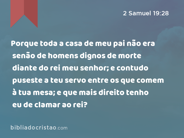 Porque toda a casa de meu pai não era senão de homens dignos de morte diante do rei meu senhor; e contudo puseste a teu servo entre os que comem à tua mesa; e que mais direito tenho eu de clamar ao rei? - 2 Samuel 19:28