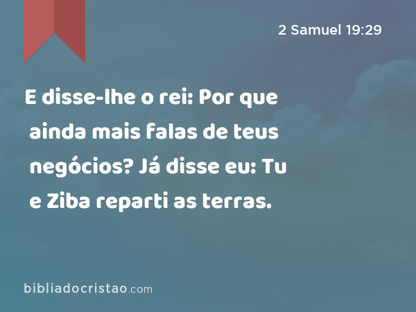 E disse-lhe o rei: Por que ainda mais falas de teus negócios? Já disse eu: Tu e Ziba reparti as terras. - 2 Samuel 19:29