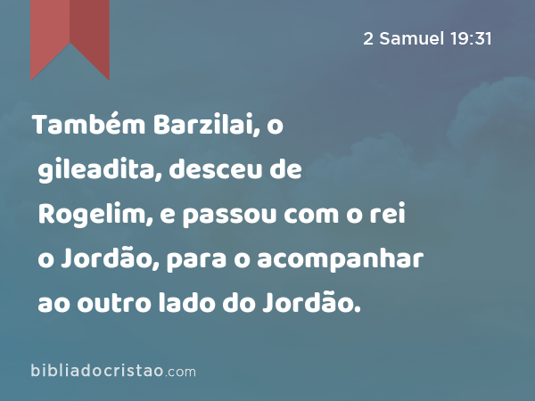 Também Barzilai, o gileadita, desceu de Rogelim, e passou com o rei o Jordão, para o acompanhar ao outro lado do Jordão. - 2 Samuel 19:31