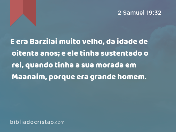 E era Barzilai muito velho, da idade de oitenta anos; e ele tinha sustentado o rei, quando tinha a sua morada em Maanaim, porque era grande homem. - 2 Samuel 19:32