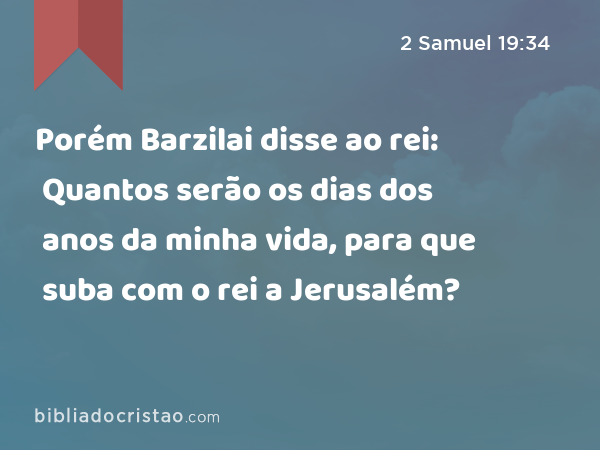 Porém Barzilai disse ao rei: Quantos serão os dias dos anos da minha vida, para que suba com o rei a Jerusalém? - 2 Samuel 19:34