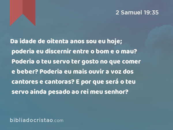 Da idade de oitenta anos sou eu hoje; poderia eu discernir entre o bom e o mau? Poderia o teu servo ter gosto no que comer e beber? Poderia eu mais ouvir a voz dos cantores e cantoras? E por que será o teu servo ainda pesado ao rei meu senhor? - 2 Samuel 19:35