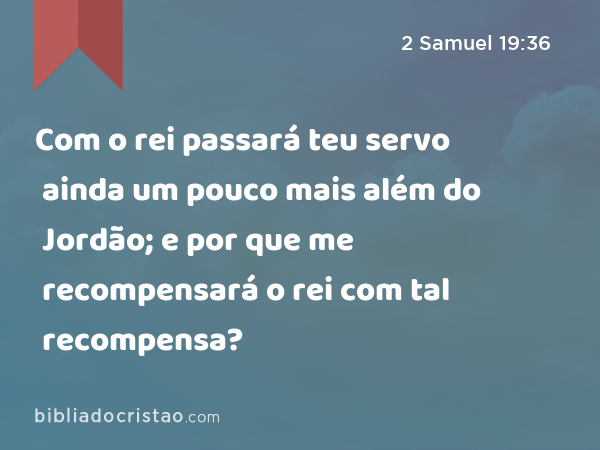 Com o rei passará teu servo ainda um pouco mais além do Jordão; e por que me recompensará o rei com tal recompensa? - 2 Samuel 19:36