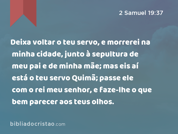 Deixa voltar o teu servo, e morrerei na minha cidade, junto à sepultura de meu pai e de minha mãe; mas eis aí está o teu servo Quimã; passe ele com o rei meu senhor, e faze-lhe o que bem parecer aos teus olhos. - 2 Samuel 19:37