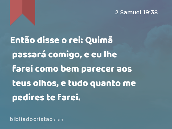 Então disse o rei: Quimã passará comigo, e eu lhe farei como bem parecer aos teus olhos, e tudo quanto me pedires te farei. - 2 Samuel 19:38