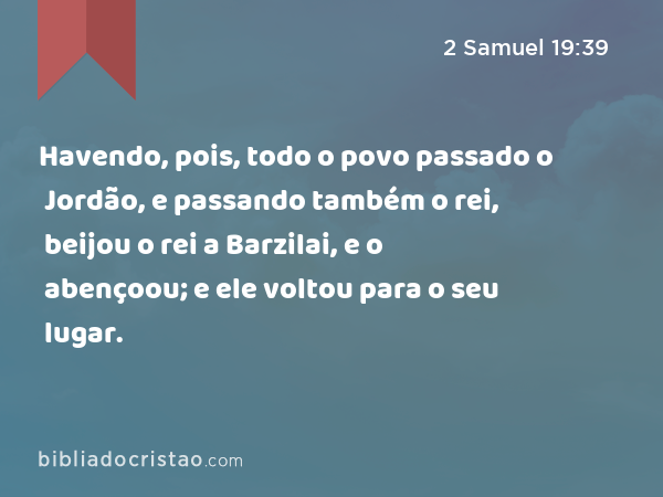 Havendo, pois, todo o povo passado o Jordão, e passando também o rei, beijou o rei a Barzilai, e o abençoou; e ele voltou para o seu lugar. - 2 Samuel 19:39