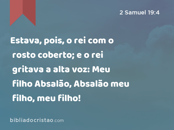 Estava, pois, o rei com o rosto coberto; e o rei gritava a alta voz: Meu filho Absalão, Absalão meu filho, meu filho! - 2 Samuel 19:4